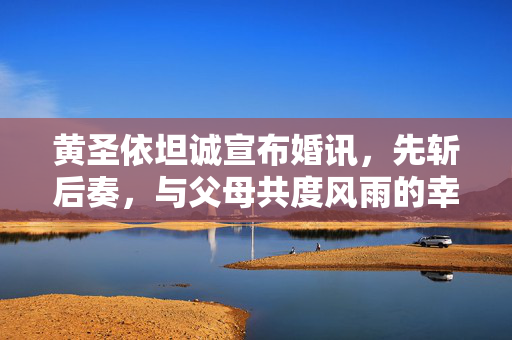 黄圣依坦诚宣布婚讯，先斩后奏，与父母共度风雨的幸福之路