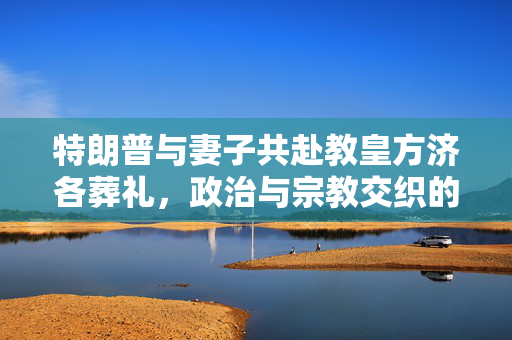 特朗普与妻子共赴教皇方济各葬礼，政治与宗教交织的时刻
