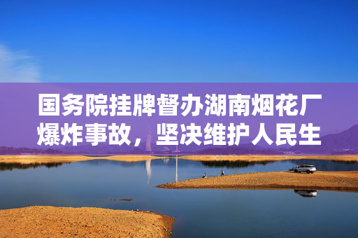 国务院挂牌督办湖南烟花厂爆炸事故，坚决维护人民生命安全