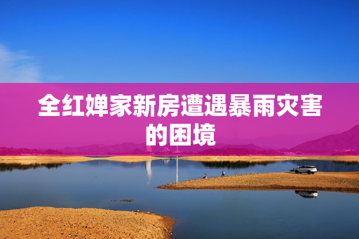 全红婵家新房遭遇暴雨灾害的困境