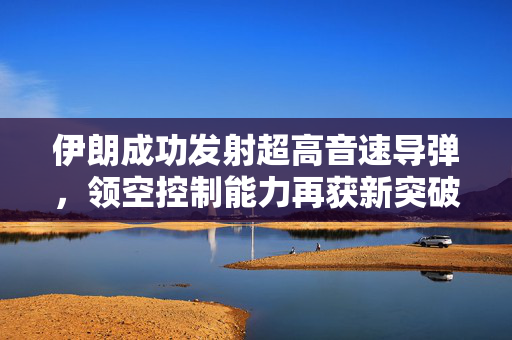 伊朗成功发射超高音速导弹，领空控制能力再获新突破