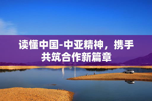 读懂中国-中亚精神，携手共筑合作新篇章