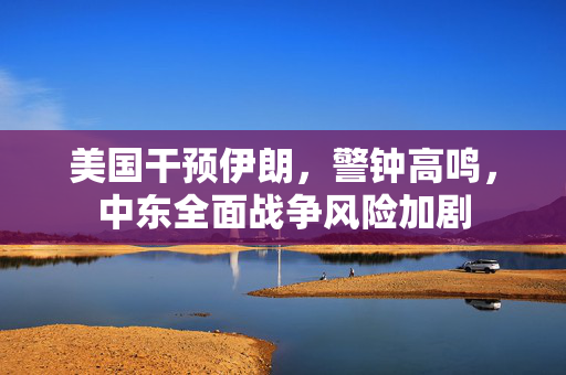 美国干预伊朗，警钟高鸣，中东全面战争风险加剧