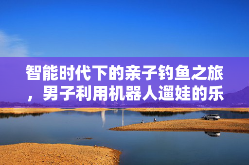 智能时代下的亲子钓鱼之旅，男子利用机器人遛娃的乐趣体验