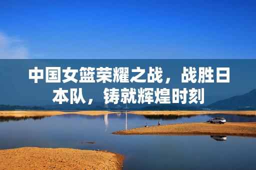 中国女篮荣耀之战，战胜日本队，铸就辉煌时刻