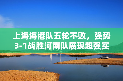 上海海港队五轮不败，强势3-1战胜河南队展现超强实力
