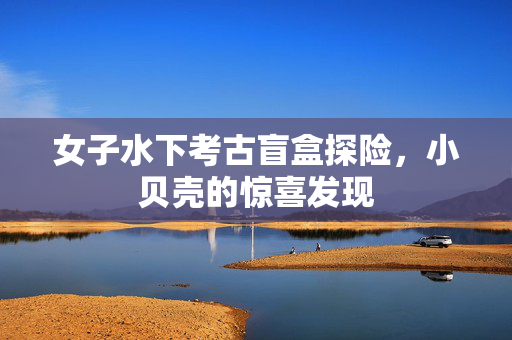 女子水下考古盲盒探险，小贝壳的惊喜发现