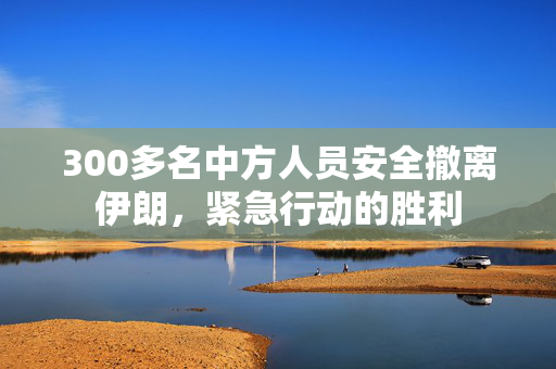 300多名中方人员安全撤离伊朗，紧急行动的胜利