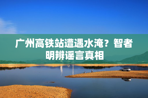 广州高铁站遭遇水淹？智者明辨谣言真相