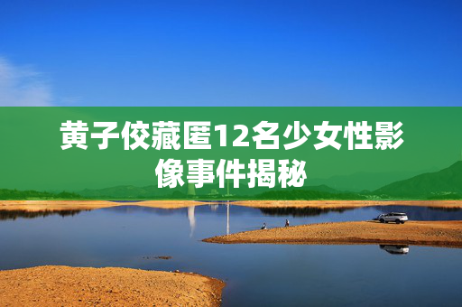 黄子佼藏匿12名少女性影像事件揭秘