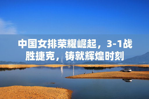 中国女排荣耀崛起，3-1战胜捷克，铸就辉煌时刻