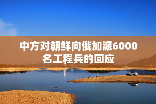 中方对朝鲜向俄加派6000名工程兵的回应