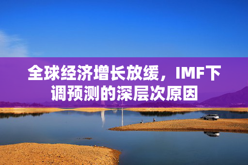 全球经济增长放缓，IMF下调预测的深层次原因