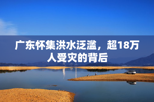 广东怀集洪水泛滥，超18万人受灾的背后