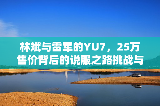 林斌与雷军的YU7，25万售价背后的说服之路挑战与探索