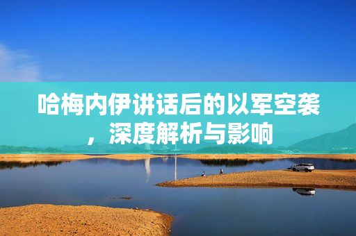 哈梅内伊讲话后的以军空袭，深度解析与影响
