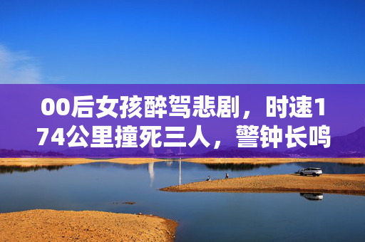 00后女孩醉驾悲剧，时速174公里撞死三人，警钟长鸣，生命之重不容忽视