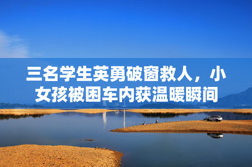 三名学生英勇破窗救人，小女孩被困车内获温暖瞬间