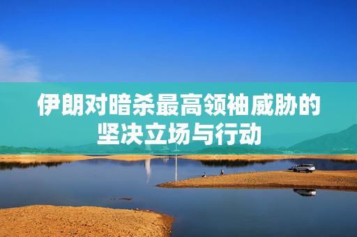 伊朗对暗杀最高领袖威胁的坚决立场与行动