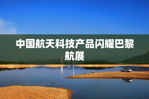 中国航天科技产品闪耀巴黎航展