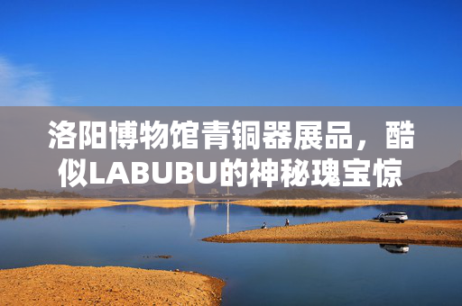 洛阳博物馆青铜器展品，酷似LABUBU的神秘瑰宝惊艳亮相