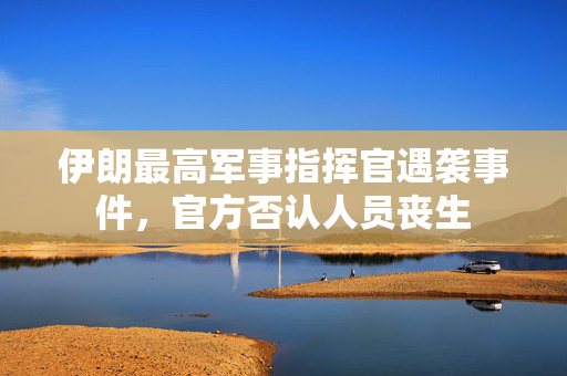 伊朗最高军事指挥官遇袭事件，官方否认人员丧生