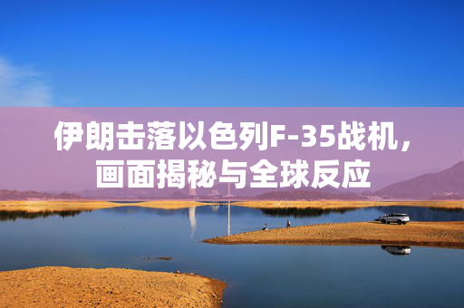 伊朗击落以色列F-35战机，画面揭秘与全球反应