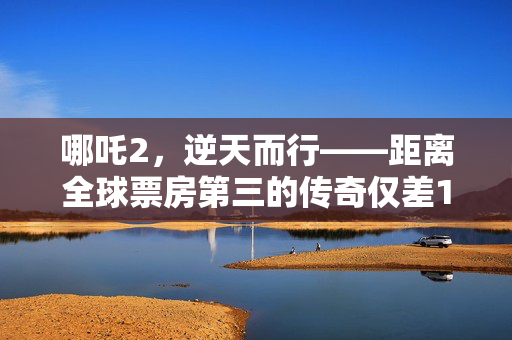 哪吒2，逆天而行——距离全球票房第三的传奇仅差11亿