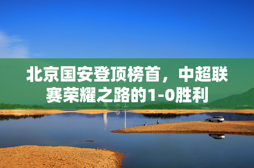 北京国安登顶榜首，中超联赛荣耀之路的1-0胜利