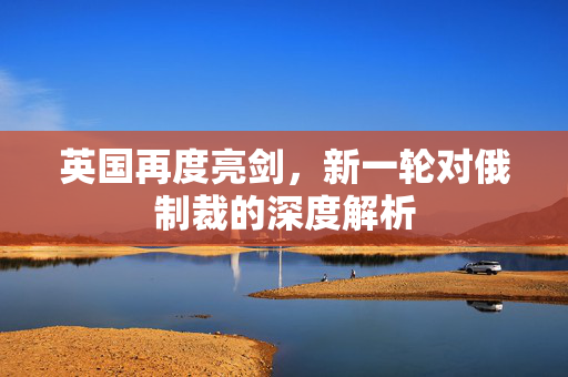 英国再度亮剑，新一轮对俄制裁的深度解析