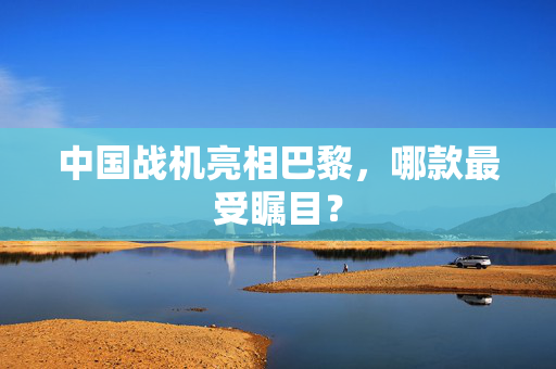 中国战机亮相巴黎，哪款最受瞩目？