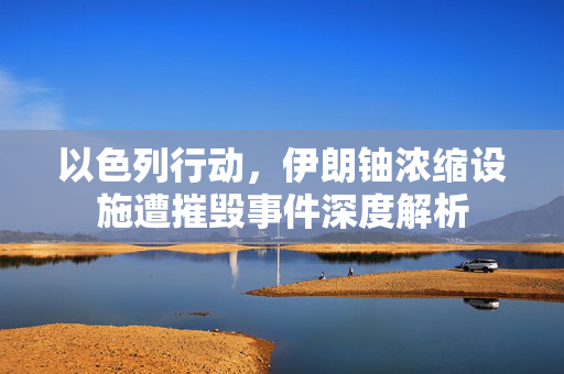 以色列行动，伊朗铀浓缩设施遭摧毁事件深度解析