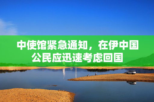中使馆紧急通知，在伊中国公民应迅速考虑回国