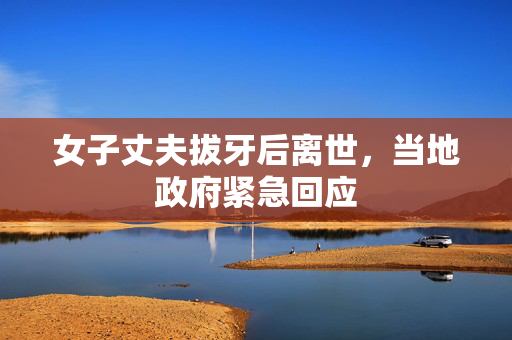 女子丈夫拔牙后离世，当地政府紧急回应