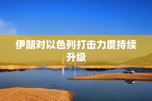 伊朗对以色列打击力度持续升级