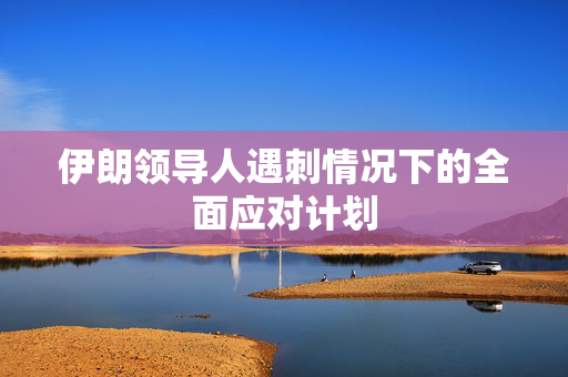 伊朗领导人遇刺情况下的全面应对计划