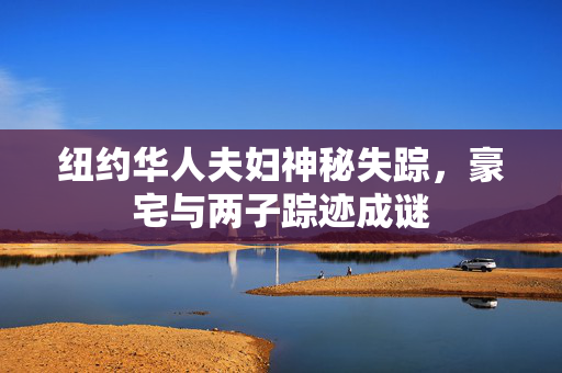 纽约华人夫妇神秘失踪，豪宅与两子踪迹成谜