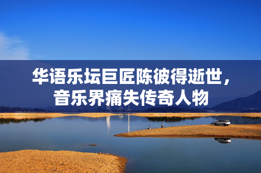 华语乐坛巨匠陈彼得逝世，音乐界痛失传奇人物