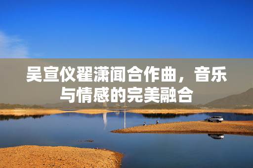 吴宣仪翟潇闻合作曲，音乐与情感的完美融合