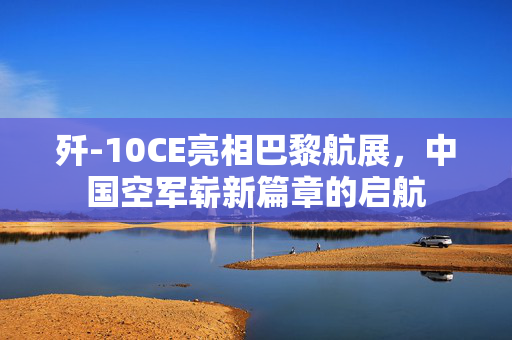 歼-10CE亮相巴黎航展，中国空军崭新篇章的启航