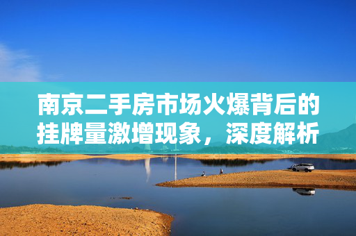 南京二手房市场火爆背后的挂牌量激增现象，深度解析与展望
