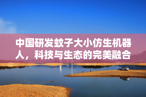 中国研发蚊子大小仿生机器人，科技与生态的完美融合