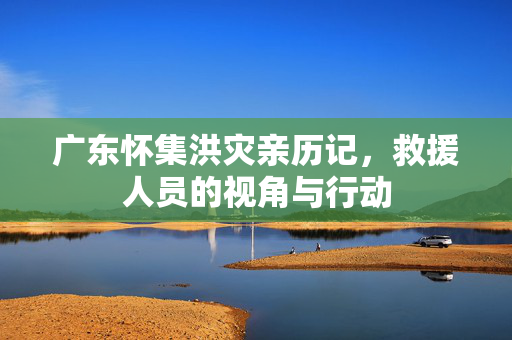 广东怀集洪灾亲历记，救援人员的视角与行动
