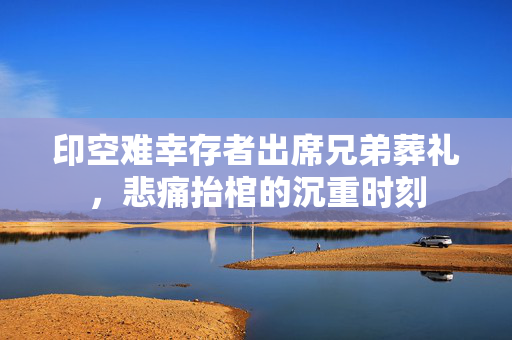 印空难幸存者出席兄弟葬礼，悲痛抬棺的沉重时刻