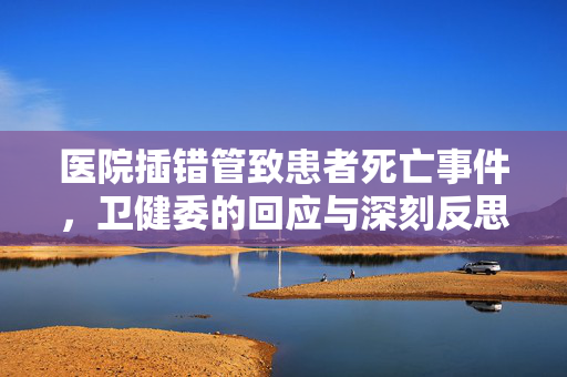 医院插错管致患者死亡事件，卫健委的回应与深刻反思