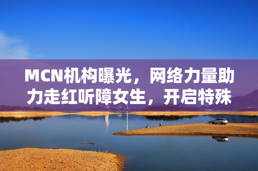 MCN机构曝光，网络力量助力走红听障女生，开启特殊群体新篇章