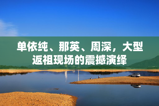 单依纯、那英、周深，大型返祖现场的震撼演绎