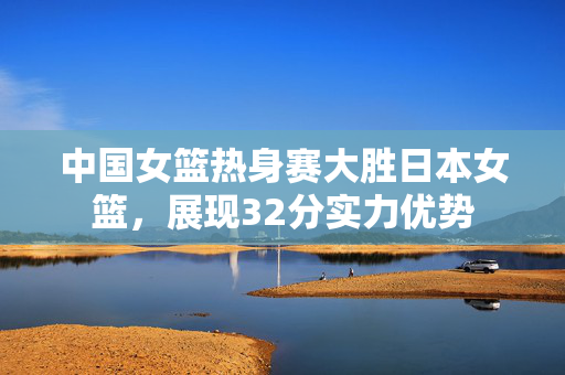 中国女篮热身赛大胜日本女篮，展现32分实力优势