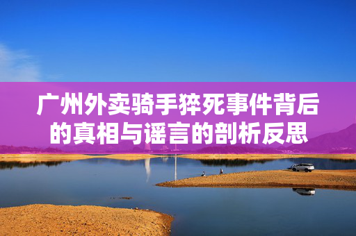 广州外卖骑手猝死事件背后的真相与谣言的剖析反思