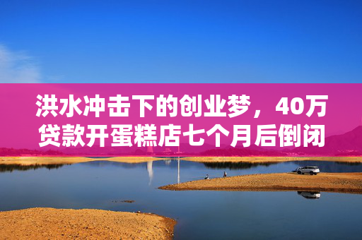 洪水冲击下的创业梦，40万贷款开蛋糕店七个月后倒闭的困境
